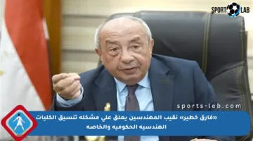 «فارق خطير» نقيب المهندسين يعلق على مشكلة تنسيق الكليات الهندسية الحكومية والخاصة